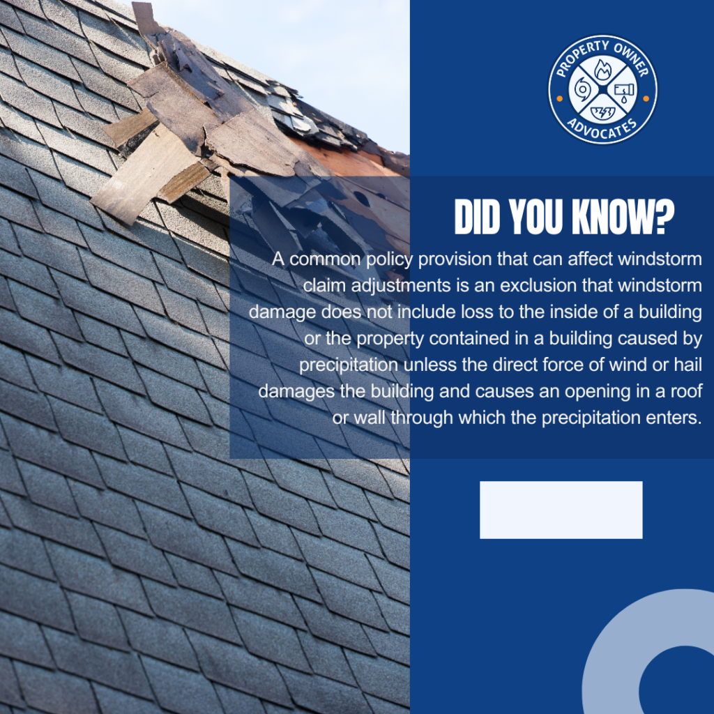 A common policy provision that can affect windstorm claim adjustments is an exclusion that windstorm damage does not include loss to the inside of a building or the property contained in a building caused by precipitation unless the direct force of wind or hail damages the building and causes an opening in a roof or wall through which the precipitation enters.